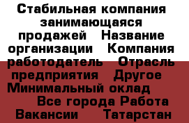 Стабильная компания занимающаяся продажей › Название организации ­ Компания-работодатель › Отрасль предприятия ­ Другое › Минимальный оклад ­ 70 000 - Все города Работа » Вакансии   . Татарстан респ.